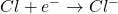Cl + e^{-} \rightarrow Cl^{-}